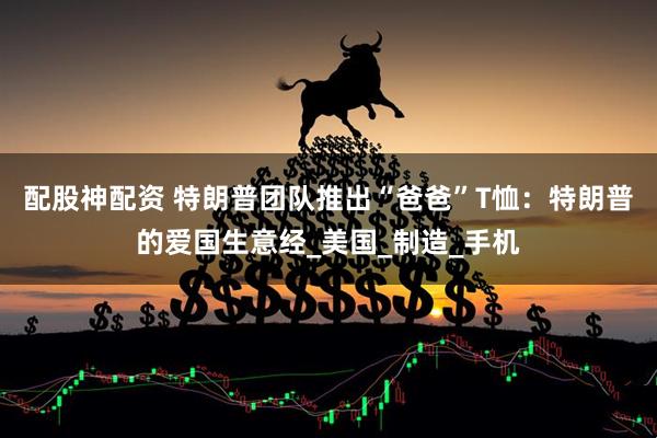 配股神配资 特朗普团队推出“爸爸”T恤：特朗普的爱国生意经_美国_制造_手机