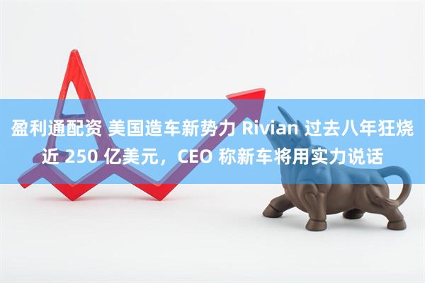 盈利通配资 美国造车新势力 Rivian 过去八年狂烧近 250 亿美元，CEO 称新车将用实力说话