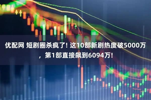 优配网 短剧圈杀疯了! 这10部新剧热度破5000万，第1部直接飙到6094万!