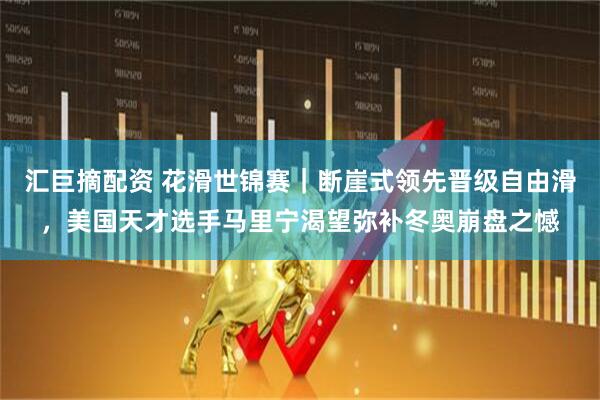 汇巨摘配资 花滑世锦赛｜断崖式领先晋级自由滑，美国天才选手马里宁渴望弥补冬奥崩盘之憾